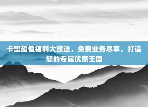 卡盟超值福利大放送,免费业务尽享,打造您的专属优惠王国